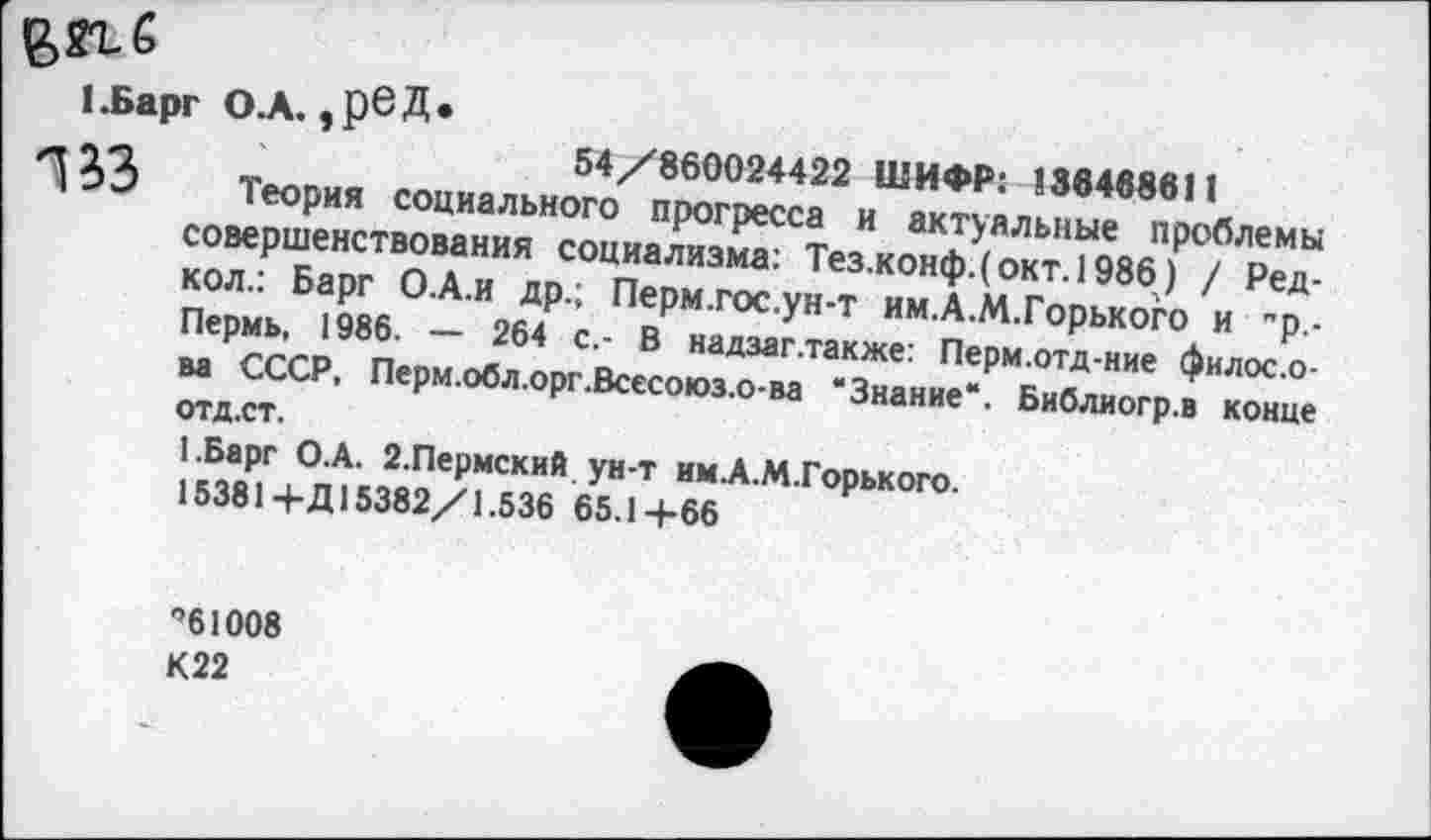 ﻿1.Барг О.А. эр6Д*
54/860024422 ШИФР: !364в8в11
Теория социального прогресса и актуальные проблемы совершенствования социализма: Тезжонф.( окт. 1986) / Редкой.: Барг О.А.И др.; Перм.гос.ун-т им.А.М.Горького и "р,-Пермь, 1986. — 264 с.- В надзаг.также: Перм.отд-ние филос.о-ва СССР, Перм.обл.орг.Всесоюз.о-ва ‘Знание**. Библиогр.в конце
отд.ст.
1.Барг О.А. 2.Пермский ун-т им.А.М.Горького.
15381+Д15382/1.536 65.14-66
”61008
К22